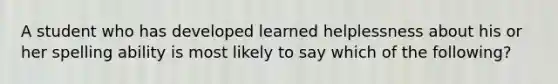 A student who has developed learned helplessness about his or her spelling ability is most likely to say which of the following?