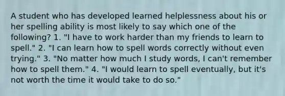 A student who has developed learned helplessness about his or her spelling ability is most likely to say which one of the following? 1. "I have to work harder than my friends to learn to spell." 2. "I can learn how to spell words correctly without even trying." 3. "No matter how much I study words, I can't remember how to spell them." 4. "I would learn to spell eventually, but it's not worth the time it would take to do so."