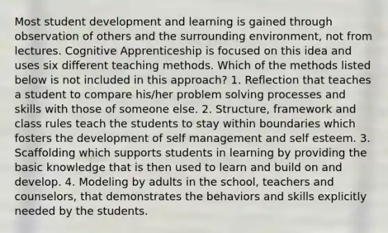 Most student development and learning is gained through observation of others and the surrounding environment, not from lectures. Cognitive Apprenticeship is focused on this idea and uses six different teaching methods. Which of the methods listed below is not included in this approach? 1. Reflection that teaches a student to compare his/her problem solving processes and skills with those of someone else. 2. Structure, framework and class rules teach the students to stay within boundaries which fosters the development of self management and self esteem. 3. Scaffolding which supports students in learning by providing the basic knowledge that is then used to learn and build on and develop. 4. Modeling by adults in the school, teachers and counselors, that demonstrates the behaviors and skills explicitly needed by the students.