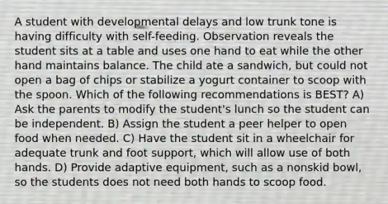 A student with developmental delays and low trunk tone is having difficulty with self-feeding. Observation reveals the student sits at a table and uses one hand to eat while the other hand maintains balance. The child ate a sandwich, but could not open a bag of chips or stabilize a yogurt container to scoop with the spoon. Which of the following recommendations is BEST? A) Ask the parents to modify the student's lunch so the student can be independent. B) Assign the student a peer helper to open food when needed. C) Have the student sit in a wheelchair for adequate trunk and foot support, which will allow use of both hands. D) Provide adaptive equipment, such as a nonskid bowl, so the students does not need both hands to scoop food.