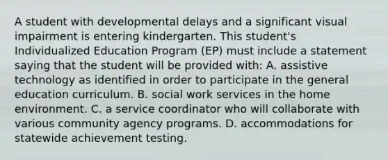 A student with developmental delays and a significant visual impairment is entering kindergarten. This student's Individualized Education Program (EP) must include a statement saying that the student will be provided with: A. assistive technology as identified in order to participate in the general education curriculum. B. social work services in the home environment. C. a service coordinator who will collaborate with various community agency programs. D. accommodations for statewide achievement testing.