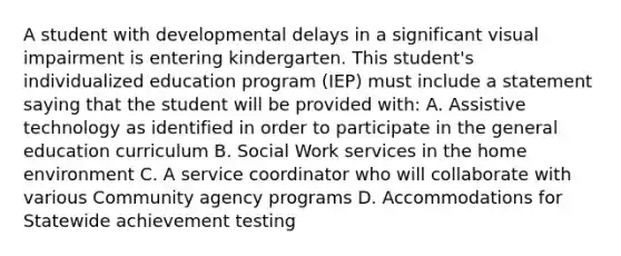 A student with developmental delays in a significant visual impairment is entering kindergarten. This student's individualized education program (IEP) must include a statement saying that the student will be provided with: A. Assistive technology as identified in order to participate in the general education curriculum B. Social Work services in the home environment C. A service coordinator who will collaborate with various Community agency programs D. Accommodations for Statewide achievement testing