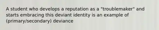 A student who develops a reputation as a "troublemaker" and starts embracing this deviant identity is an example of (primary/secondary) deviance