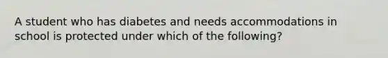 A student who has diabetes and needs accommodations in school is protected under which of the following?