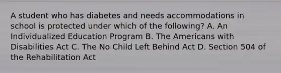 A student who has diabetes and needs accommodations in school is protected under which of the following? A. An Individualized Education Program B. The Americans with Disabilities Act C. The No Child Left Behind Act D. Section 504 of the Rehabilitation Act