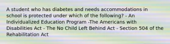 A student who has diabetes and needs accommodations in school is protected under which of the following? - An Individualized Education Program -The Americans with Disabilities Act - The No Child Left Behind Act - Section 504 of the Rehabilitation Act