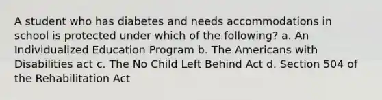 A student who has diabetes and needs accommodations in school is protected under which of the following? a. An Individualized Education Program b. The Americans with Disabilities act c. The No Child Left Behind Act d. Section 504 of the Rehabilitation Act