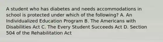 A student who has diabetes and needs accommodations in school is protected under which of the following? A. An Individualized Education Program B. The Americans with Disabilities Act C. The Every Student Succeeds Act D. Section 504 of the Rehabilitation Act