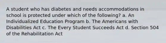 A student who has diabetes and needs accommodations in school is protected under which of the following? a. An Individualized Education Program b. The Americans with Disabilities Act c. The Every Student Succeeds Act d. Section 504 of the Rehabilitation Act