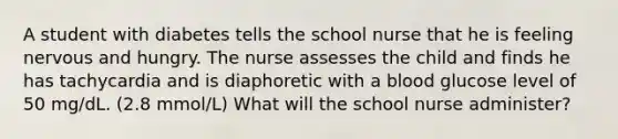 A student with diabetes tells the school nurse that he is feeling nervous and hungry. The nurse assesses the child and finds he has tachycardia and is diaphoretic with a blood glucose level of 50 mg/dL. (2.8 mmol/L) What will the school nurse administer?