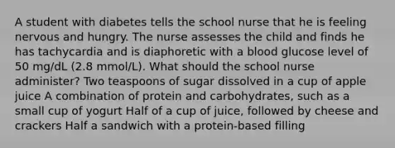 A student with diabetes tells the school nurse that he is feeling nervous and hungry. The nurse assesses the child and finds he has tachycardia and is diaphoretic with a blood glucose level of 50 mg/dL (2.8 mmol/L). What should the school nurse administer? Two teaspoons of sugar dissolved in a cup of apple juice A combination of protein and carbohydrates, such as a small cup of yogurt Half of a cup of juice, followed by cheese and crackers Half a sandwich with a protein-based filling