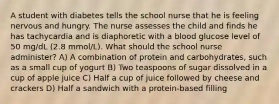 A student with diabetes tells the school nurse that he is feeling nervous and hungry. The nurse assesses the child and finds he has tachycardia and is diaphoretic with a blood glucose level of 50 mg/dL (2.8 mmol/L). What should the school nurse administer? A) A combination of protein and carbohydrates, such as a small cup of yogurt B) Two teaspoons of sugar dissolved in a cup of apple juice C) Half a cup of juice followed by cheese and crackers D) Half a sandwich with a protein-based filling