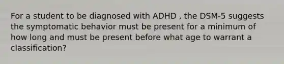 For a student to be diagnosed with ADHD , the DSM-5 suggests the symptomatic behavior must be present for a minimum of how long and must be present before what age to warrant a classification?