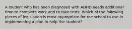 A student who has been diagnosed with ADHD needs additional time to complete work and to take tests. Which of the following pieces of legislation is most appropriate for the school to use in implementing a plan to help the student?