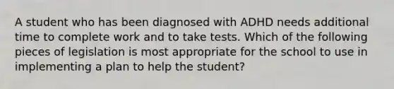 A student who has been diagnosed with ADHD needs additional time to complete work and to take tests. Which of the following pieces of legislation is most appropriate for the school to use in implementing a plan to help the student?