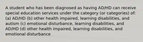 A student who has been diagnosed as having AD/HD can receive special education services under the category (or categories) of: (a) AD/HD (b) other health impaired, learning disabilities, and autism (c) emotional disturbance, learning disabilities, and AD/HD (d) other health impaired, learning disabilities, and emotional disturbance