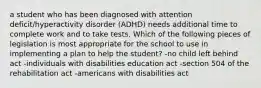 a student who has been diagnosed with attention deficit/hyperactivity disorder (ADHD) needs additional time to complete work and to take tests. Which of the following pieces of legislation is most appropriate for the school to use in implementing a plan to help the student? -no child left behind act -individuals with disabilities education act -section 504 of the rehabilitation act -americans with disabilities act