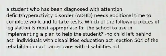 a student who has been diagnosed with attention deficit/hyperactivity disorder (ADHD) needs additional time to complete work and to take tests. Which of the following pieces of legislation is most appropriate for the school to use in implementing a plan to help the student? -no child left behind act -individuals with disabilities education act -section 504 of the rehabilitation act -americans with disabilities act