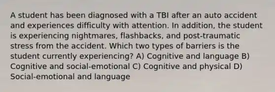 A student has been diagnosed with a TBI after an auto accident and experiences difficulty with attention. In addition, the student is experiencing nightmares, flashbacks, and post-traumatic stress from the accident. Which two types of barriers is the student currently experiencing? A) Cognitive and language B) Cognitive and social-emotional C) Cognitive and physical D) Social-emotional and language