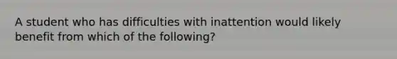 A student who has difficulties with inattention would likely benefit from which of the following?