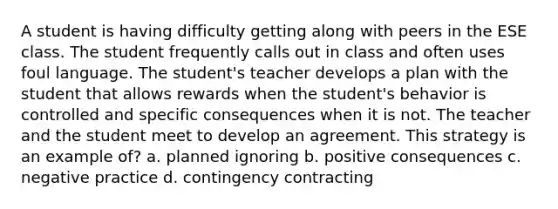 A student is having difficulty getting along with peers in the ESE class. The student frequently calls out in class and often uses foul language. The student's teacher develops a plan with the student that allows rewards when the student's behavior is controlled and specific consequences when it is not. The teacher and the student meet to develop an agreement. This strategy is an example of? a. planned ignoring b. positive consequences c. negative practice d. contingency contracting