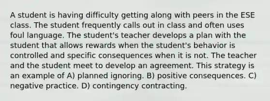 A student is having difficulty getting along with peers in the ESE class. The student frequently calls out in class and often uses foul language. The student's teacher develops a plan with the student that allows rewards when the student's behavior is controlled and specific consequences when it is not. The teacher and the student meet to develop an agreement. This strategy is an example of A) planned ignoring. B) positive consequences. C) negative practice. D) contingency contracting.