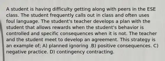 A student is having difficulty getting along with peers in the ESE class. The student frequently calls out in class and often uses foul language. The student's teacher develops a plan with the student that allows rewards when the student's behavior is controlled and specific consequences when it is not. The teacher and the student meet to develop an agreement. This strategy is an example of; A) planned ignoring .B) positive consequences. C) negative practice. D) contingency contracting.