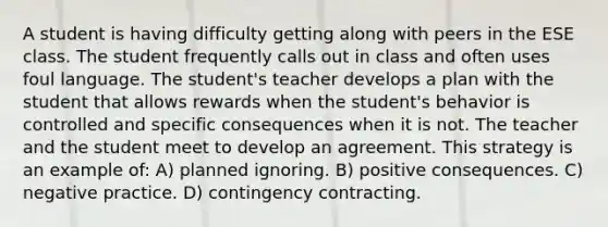 A student is having difficulty getting along with peers in the ESE class. The student frequently calls out in class and often uses foul language. The student's teacher develops a plan with the student that allows rewards when the student's behavior is controlled and specific consequences when it is not. The teacher and the student meet to develop an agreement. This strategy is an example of: A) planned ignoring. B) positive consequences. C) negative practice. D) contingency contracting.