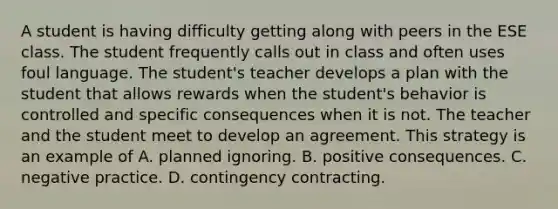 A student is having difficulty getting along with peers in the ESE class. The student frequently calls out in class and often uses foul language. The student's teacher develops a plan with the student that allows rewards when the student's behavior is controlled and specific consequences when it is not. The teacher and the student meet to develop an agreement. This strategy is an example of A. planned ignoring. B. positive consequences. C. negative practice. D. contingency contracting.