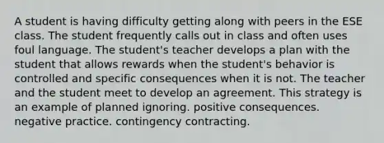 A student is having difficulty getting along with peers in the ESE class. The student frequently calls out in class and often uses foul language. The student's teacher develops a plan with the student that allows rewards when the student's behavior is controlled and specific consequences when it is not. The teacher and the student meet to develop an agreement. This strategy is an example of planned ignoring. positive consequences. negative practice. contingency contracting.