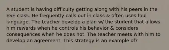 A student is having difficulty getting along with his peers in the ESE class. He frequently calls out in class & often uses foul language. The teacher develop a plan w/ the student that allows him rewards when he controls his behavior & considers consequences when he does not. The teacher meets with him to develop an agreement. This strategy is an example of?