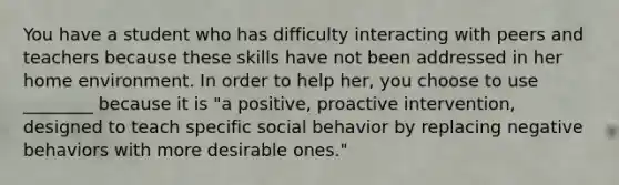 You have a student who has difficulty interacting with peers and teachers because these skills have not been addressed in her home environment. In order to help her, you choose to use ________ because it is "a positive, proactive intervention, designed to teach specific social behavior by replacing negative behaviors with more desirable ones."