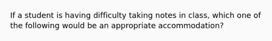 If a student is having difficulty taking notes in class, which one of the following would be an appropriate accommodation?