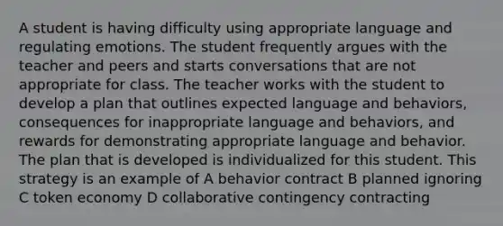 A student is having difficulty using appropriate language and regulating emotions. The student frequently argues with the teacher and peers and starts conversations that are not appropriate for class. The teacher works with the student to develop a plan that outlines expected language and behaviors, consequences for inappropriate language and behaviors, and rewards for demonstrating appropriate language and behavior. The plan that is developed is individualized for this student. This strategy is an example of A behavior contract B planned ignoring C token economy D collaborative contingency contracting