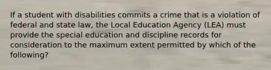 If a student with disabilities commits a crime that is a violation of federal and state law, the Local Education Agency (LEA) must provide the special education and discipline records for consideration to the maximum extent permitted by which of the following?