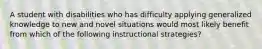 A student with disabilities who has difficulty applying generalized knowledge to new and novel situations would most likely benefit from which of the following instructional strategies?