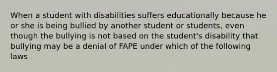 When a student with disabilities suffers educationally because he or she is being bullied by another student or students, even though the bullying is not based on the student's disability that bullying may be a denial of FAPE under which of the following laws