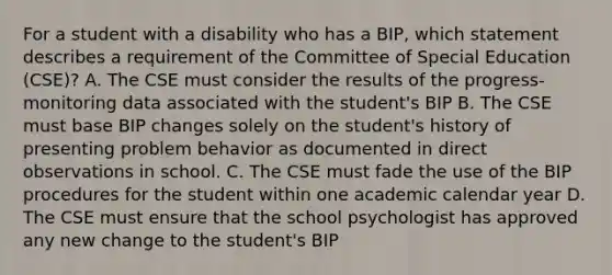 For a student with a disability who has a BIP, which statement describes a requirement of the Committee of Special Education (CSE)? A. The CSE must consider the results of the progress-monitoring data associated with the student's BIP B. The CSE must base BIP changes solely on the student's history of presenting problem behavior as documented in direct observations in school. C. The CSE must fade the use of the BIP procedures for the student within one academic calendar year D. The CSE must ensure that the school psychologist has approved any new change to the student's BIP