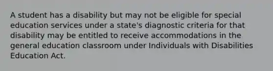 A student has a disability but may not be eligible for special education services under a state's diagnostic criteria for that disability may be entitled to receive accommodations in the general education classroom under Individuals with Disabilities Education Act.