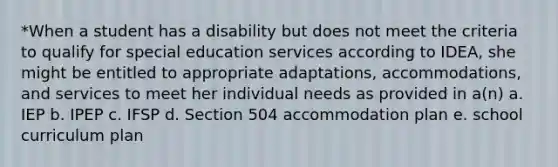 *When a student has a disability but does not meet the criteria to qualify for special education services according to IDEA, she might be entitled to appropriate adaptations, accommodations, and services to meet her individual needs as provided in a(n) a. IEP b. IPEP c. IFSP d. Section 504 accommodation plan e. school curriculum plan