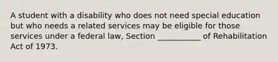 A student with a disability who does not need special education but who needs a related services may be eligible for those services under a federal law, Section ___________ of Rehabilitation Act of 1973.