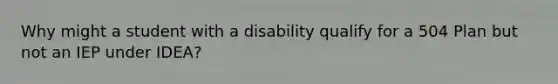 Why might a student with a disability qualify for a 504 Plan but not an IEP under IDEA?