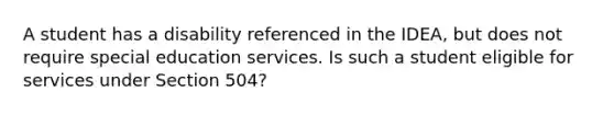 A student has a disability referenced in the IDEA, but does not require special education services. Is such a student eligible for services under Section 504?