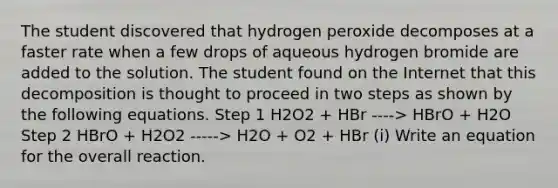 The student discovered that hydrogen peroxide decomposes at a faster rate when a few drops of aqueous hydrogen bromide are added to the solution. The student found on the Internet that this decomposition is thought to proceed in two steps as shown by the following equations. Step 1 H2O2 + HBr ----> HBrO + H2O Step 2 HBrO + H2O2 -----> H2O + O2 + HBr (i) Write an equation for the overall reaction.