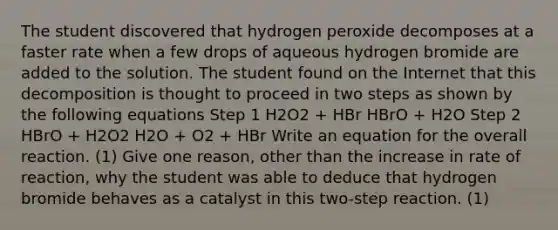 The student discovered that hydrogen peroxide decomposes at a faster rate when a few drops of aqueous hydrogen bromide are added to the solution. The student found on the Internet that this decomposition is thought to proceed in two steps as shown by the following equations Step 1 H2O2 + HBr HBrO + H2O Step 2 HBrO + H2O2 H2O + O2 + HBr Write an equation for the overall reaction. (1) Give one reason, other than the increase in rate of reaction, why the student was able to deduce that hydrogen bromide behaves as a catalyst in this two-step reaction. (1)