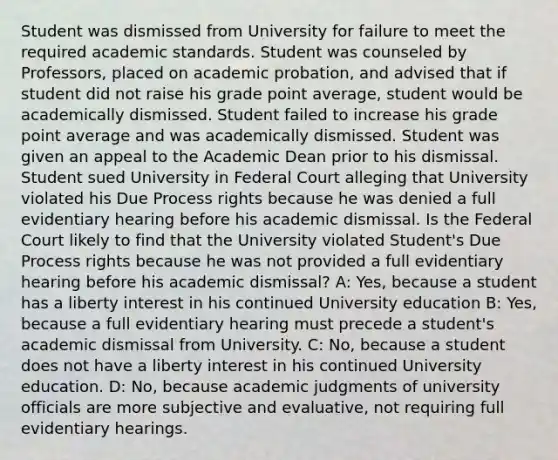 Student was dismissed from University for failure to meet the required academic standards. Student was counseled by Professors, placed on academic probation, and advised that if student did not raise his grade point average, student would be academically dismissed. Student failed to increase his grade point average and was academically dismissed. Student was given an appeal to the Academic Dean prior to his dismissal. Student sued University in Federal Court alleging that University violated his Due Process rights because he was denied a full evidentiary hearing before his academic dismissal. Is the Federal Court likely to find that the University violated Student's Due Process rights because he was not provided a full evidentiary hearing before his academic dismissal? A: Yes, because a student has a liberty interest in his continued University education B: Yes, because a full evidentiary hearing must precede a student's academic dismissal from University. C: No, because a student does not have a liberty interest in his continued University education. D: No, because academic judgments of university officials are more subjective and evaluative, not requiring full evidentiary hearings.