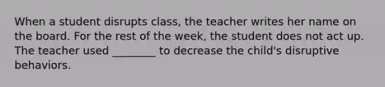 When a student disrupts class, the teacher writes her name on the board. For the rest of the week, the student does not act up. The teacher used ________ to decrease the child's disruptive behaviors.