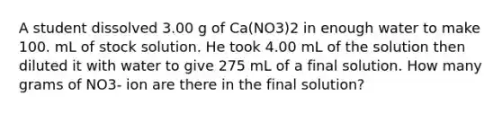 A student dissolved 3.00 g of Ca(NO3)2 in enough water to make 100. mL of stock solution. He took 4.00 mL of the solution then diluted it with water to give 275 mL of a final solution. How many grams of NO3- ion are there in the final solution?