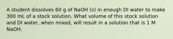 A student dissolves 60 g of NaOH (s) in enough DI water to make 300 mL of a stock solution. What volume of this stock solution and DI water, when mixed, will result in a solution that is 1 M NaOH.