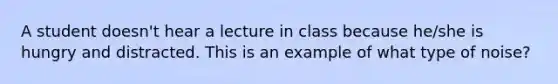 A student doesn't hear a lecture in class because he/she is hungry and distracted. This is an example of what type of noise?